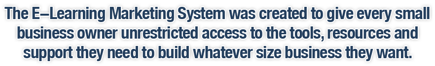 The E-Learning Marketing System was created to give every small business owner unrestricted access to the tools, resources and support they need to build whatever size business they want.