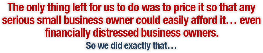 The only thing left for us to do was to price it so that any serious small business owner could easily afford it… even financially distressed business owners. So we did exactly that…