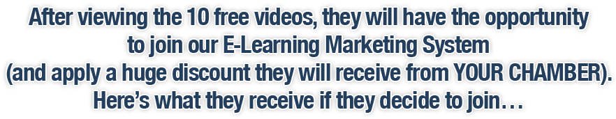 After viewing the 10 free videos, they will have the opportunity to join our E-Learning Marketing System (and apply a huge discount they will receive from YOUR CHAMBER). Here's what they receive if they decide to join…