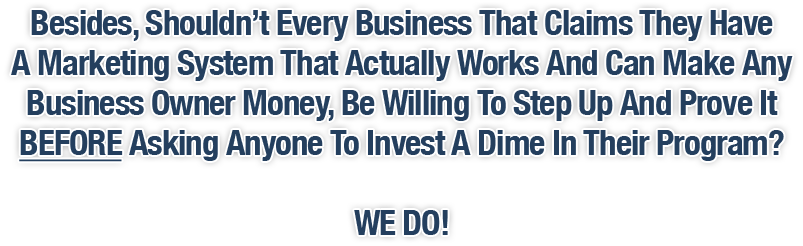 Besides, Shouldn't Every Business That Claims They Have A Marketing System That Actually Works And Can Make Any Business Owner Money Be Willing To Step Up And Prove It BEFORE Asking Anyone To Invest A Dime In Their Program? WE DO!